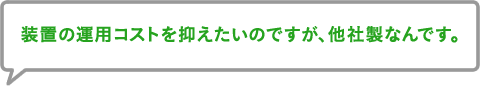 装置の運用コストを抑えたいのですが、他社製なんです。